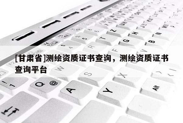 [甘肃省]测绘资质证书查询，测绘资质证书查询平台