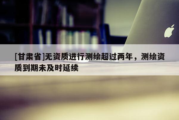 [甘肃省]无资质进行测绘超过两年，测绘资质到期未及时延续