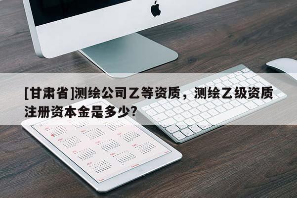 [甘肃省]测绘公司乙等资质，测绘乙级资质注册资本金是多少?
