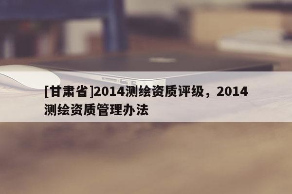 [甘肃省]2014测绘资质评级，2014测绘资质管理办法