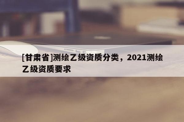 [甘肃省]测绘乙级资质分类，2021测绘乙级资质要求