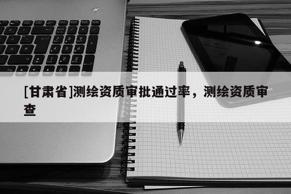 [甘肃省]测绘资质审批通过率，测绘资质审查