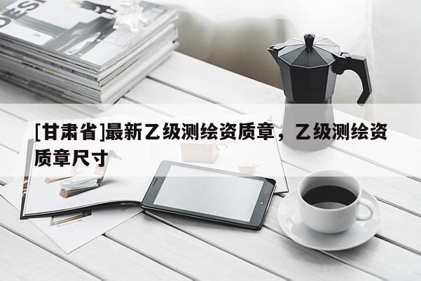 [甘肃省]最新乙级测绘资质章，乙级测绘资质章尺寸