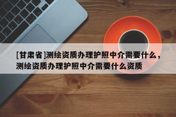 [甘肃省]测绘资质办理护照中介需要什么，测绘资质办理护照中介需要什么资质