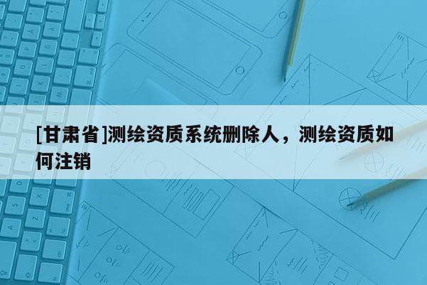 [甘肃省]测绘资质系统删除人，测绘资质如何注销