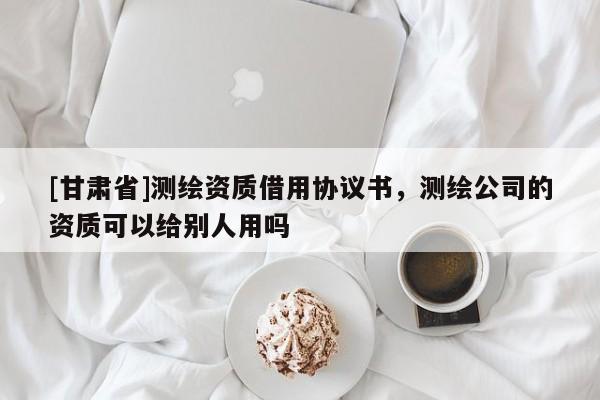 [甘肃省]测绘资质借用协议书，测绘公司的资质可以给别人用吗