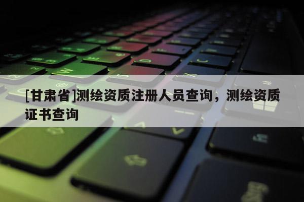 [甘肃省]测绘资质注册人员查询，测绘资质证书查询