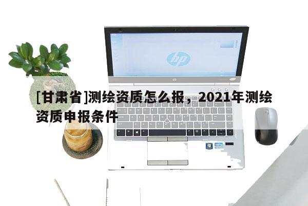 [甘肃省]测绘资质怎么报，2021年测绘资质申报条件