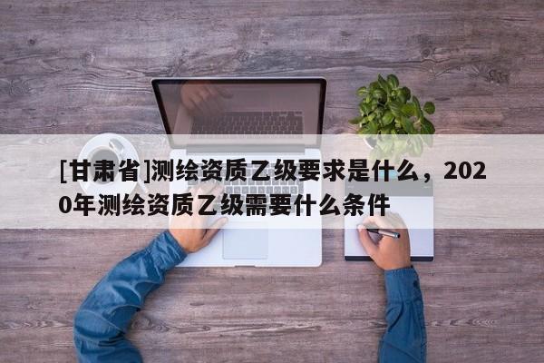[甘肃省]测绘资质乙级要求是什么，2020年测绘资质乙级需要什么条件