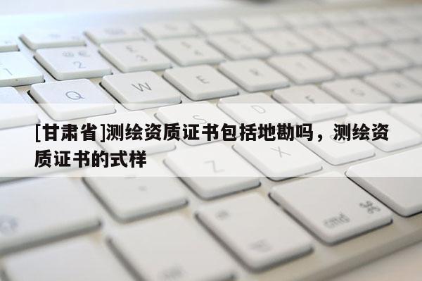 [甘肃省]测绘资质证书包括地勘吗，测绘资质证书的式样