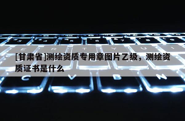 [甘肃省]测绘资质专用章图片乙级，测绘资质证书是什么