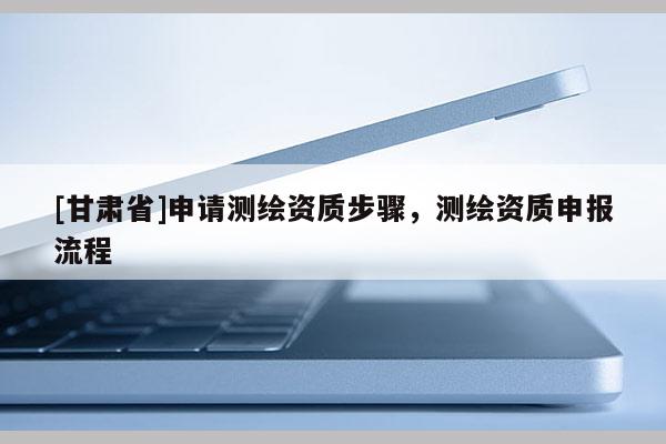 [甘肃省]申请测绘资质步骤，测绘资质申报流程