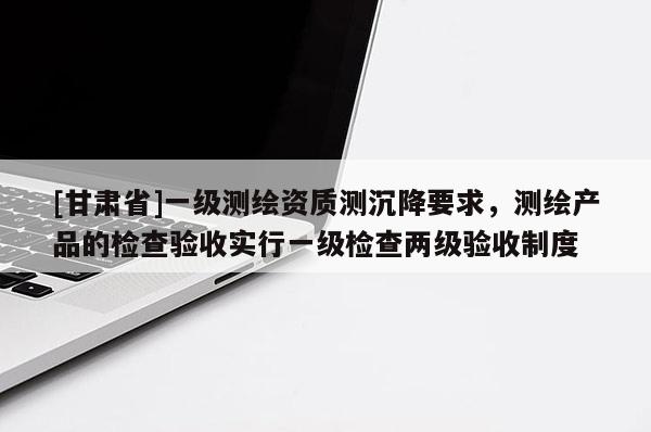 [甘肃省]一级测绘资质测沉降要求，测绘产品的检查验收实行一级检查两级验收制度