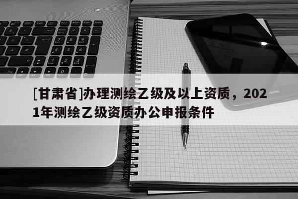 [甘肃省]办理测绘乙级及以上资质，2021年测绘乙级资质办公申报条件