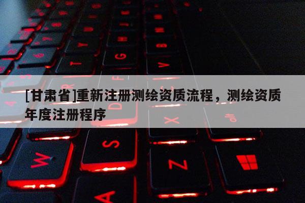 [甘肃省]重新注册测绘资质流程，测绘资质年度注册程序