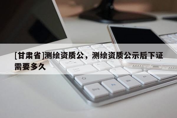 [甘肃省]测绘资质公，测绘资质公示后下证需要多久