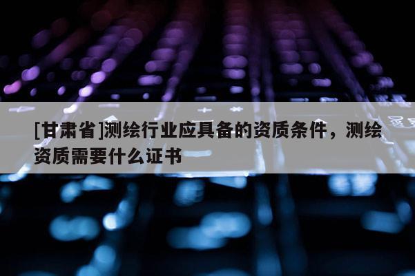 [甘肃省]测绘行业应具备的资质条件，测绘资质需要什么证书