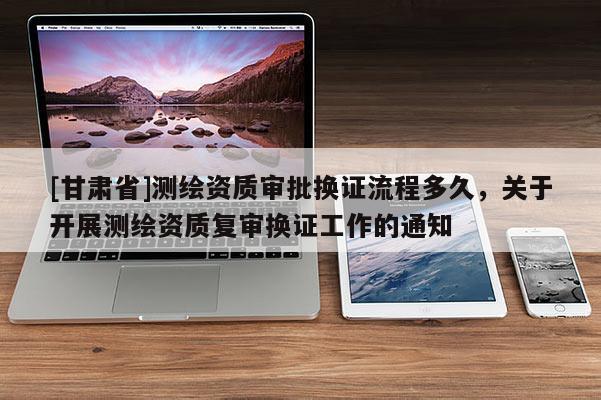 [甘肃省]测绘资质审批换证流程多久，关于开展测绘资质复审换证工作的通知