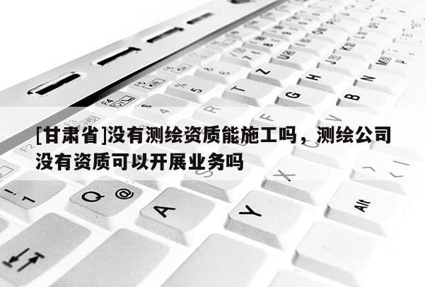 [甘肃省]没有测绘资质能施工吗，测绘公司没有资质可以开展业务吗