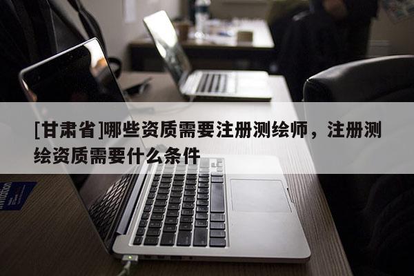 [甘肃省]哪些资质需要注册测绘师，注册测绘资质需要什么条件