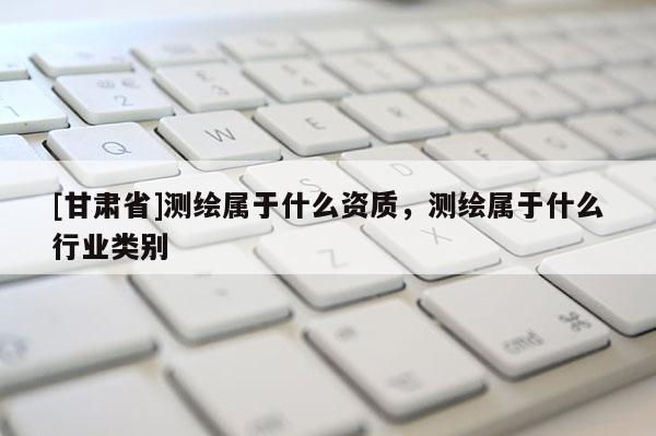 [甘肃省]测绘属于什么资质，测绘属于什么行业类别