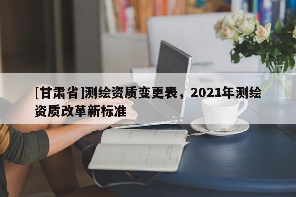 [甘肃省]测绘资质变更表，2021年测绘资质改革新标准