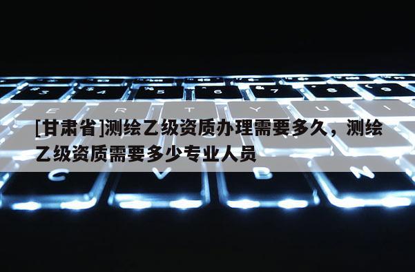 [甘肃省]测绘乙级资质办理需要多久，测绘乙级资质需要多少专业人员