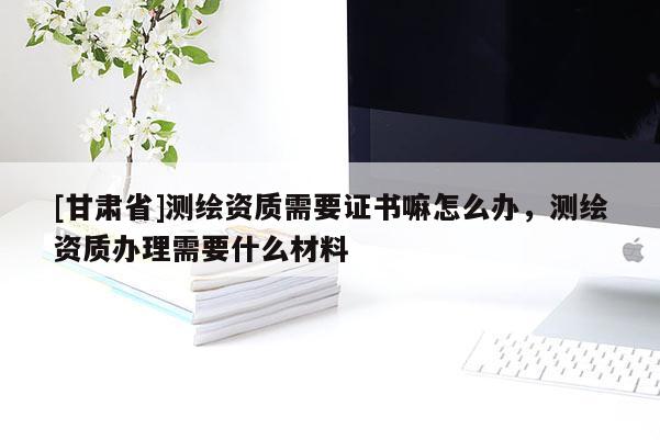 [甘肃省]测绘资质需要证书嘛怎么办，测绘资质办理需要什么材料