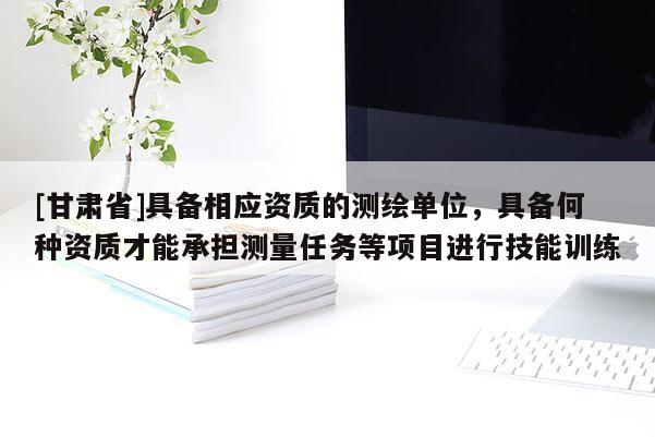 [甘肃省]具备相应资质的测绘单位，具备何种资质才能承担测量任务等项目进行技能训练