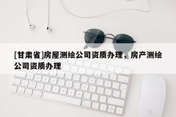 [甘肃省]房屋测绘公司资质办理，房产测绘公司资质办理