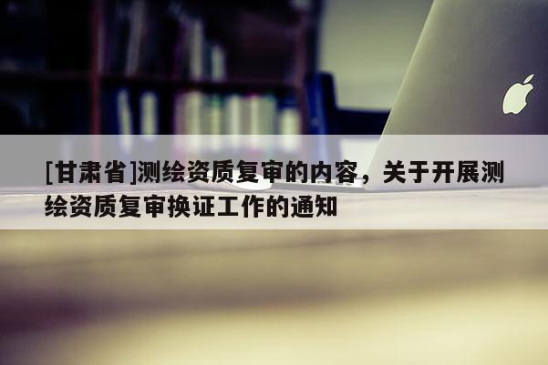 [甘肃省]测绘资质复审的内容，关于开展测绘资质复审换证工作的通知