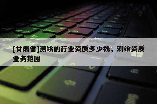 [甘肃省]测绘的行业资质多少钱，测绘资质业务范围