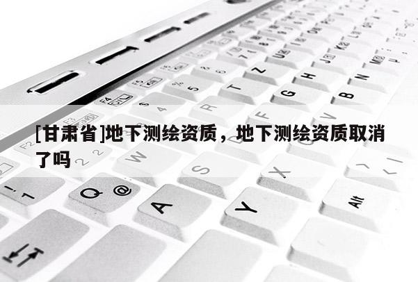 [甘肃省]地下测绘资质，地下测绘资质取消了吗