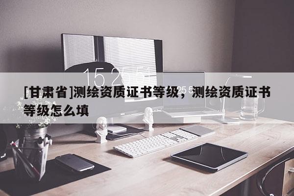 [甘肃省]测绘资质证书等级，测绘资质证书等级怎么填