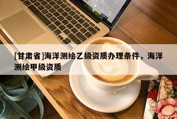 [甘肃省]海洋测绘乙级资质办理条件，海洋测绘甲级资质