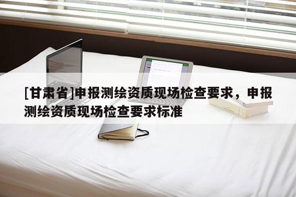 [甘肃省]申报测绘资质现场检查要求，申报测绘资质现场检查要求标准