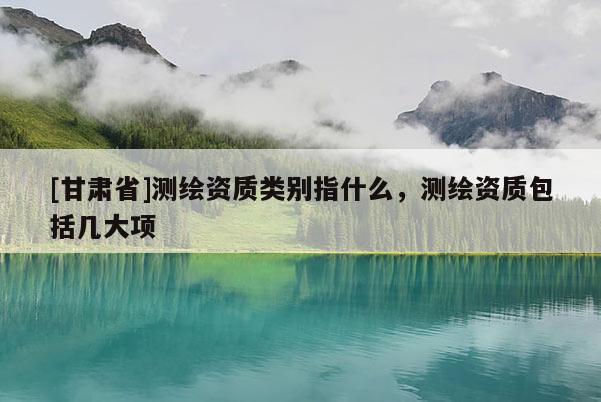 [甘肃省]测绘资质类别指什么，测绘资质包括几大项