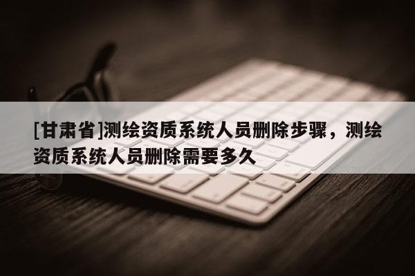 [甘肃省]测绘资质系统人员删除步骤，测绘资质系统人员删除需要多久