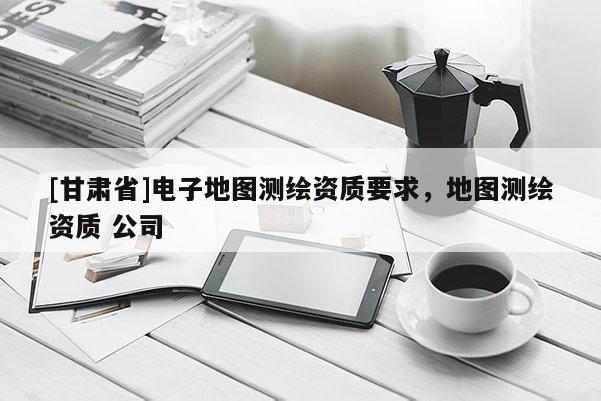 [甘肃省]电子地图测绘资质要求，地图测绘资质 公司