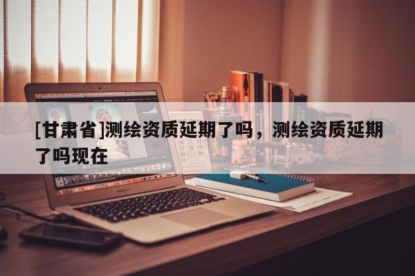 [甘肃省]测绘资质延期了吗，测绘资质延期了吗现在