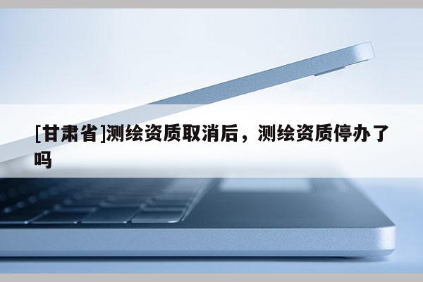 [甘肃省]测绘资质取消后，测绘资质停办了吗