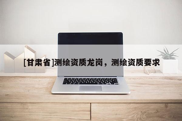 [甘肃省]测绘资质龙岗，测绘资质要求