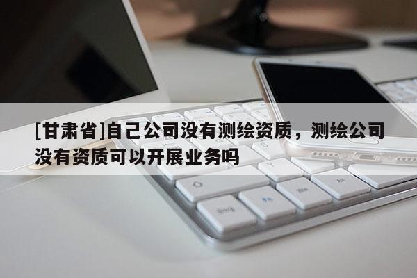 [甘肃省]自己公司没有测绘资质，测绘公司没有资质可以开展业务吗
