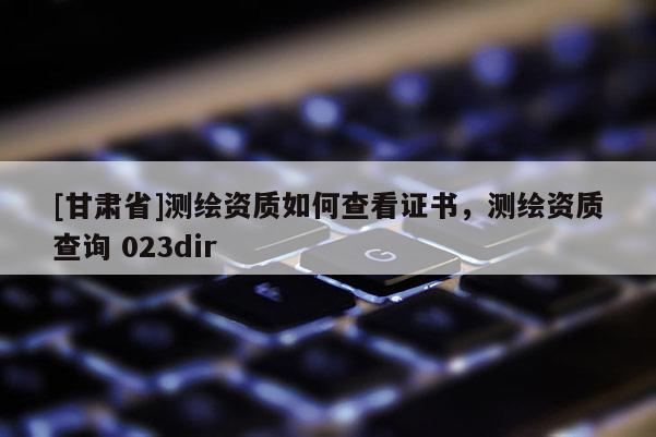 [甘肃省]测绘资质如何查看证书，测绘资质查询 023dir