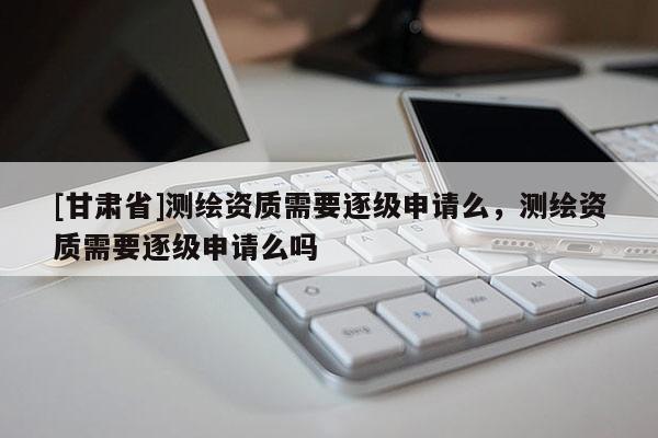 [甘肃省]测绘资质需要逐级申请么，测绘资质需要逐级申请么吗