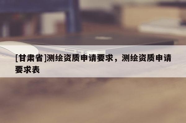 [甘肃省]测绘资质申请要求，测绘资质申请要求表