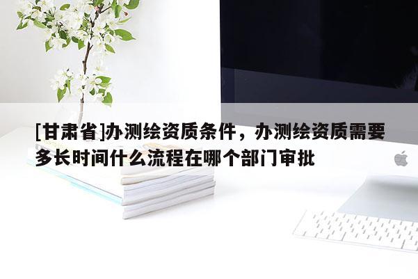 [甘肃省]办测绘资质条件，办测绘资质需要多长时间什么流程在哪个部门审批