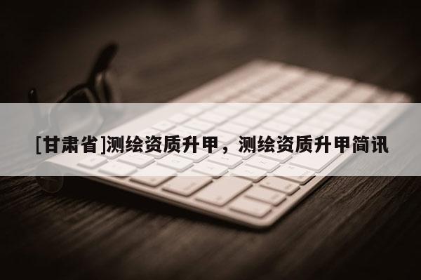 [甘肃省]测绘资质升甲，测绘资质升甲简讯