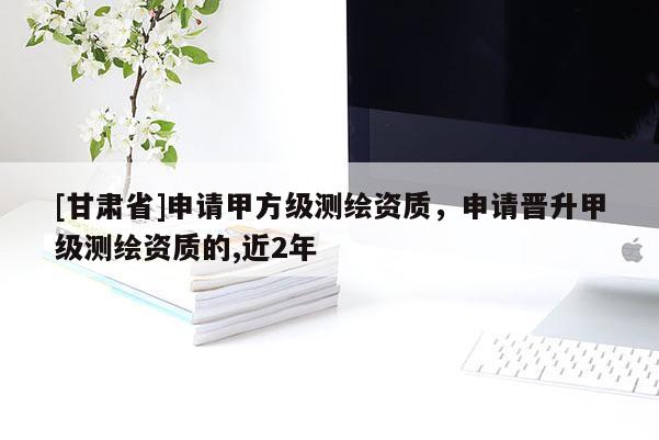 [甘肃省]申请甲方级测绘资质，申请晋升甲级测绘资质的,近2年