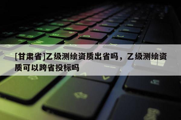 [甘肃省]乙级测绘资质出省吗，乙级测绘资质可以跨省投标吗